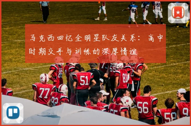马克西回忆全明星队友关系：高中时期交手与训练的深厚情谊