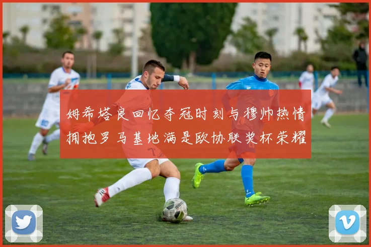 姆希塔良回忆夺冠时刻与穆帅热情拥抱罗马基地满是欧协联奖杯荣耀