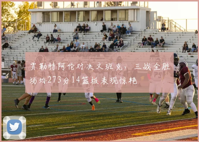 贾勒特阿伦对决文班克，三战全胜场均273分14篮板表现惊艳