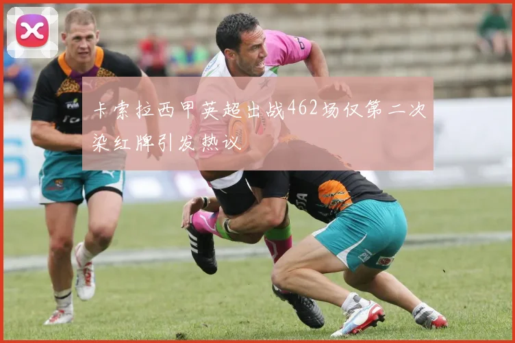 卡索拉西甲英超出战462场仅第二次染红牌引发热议