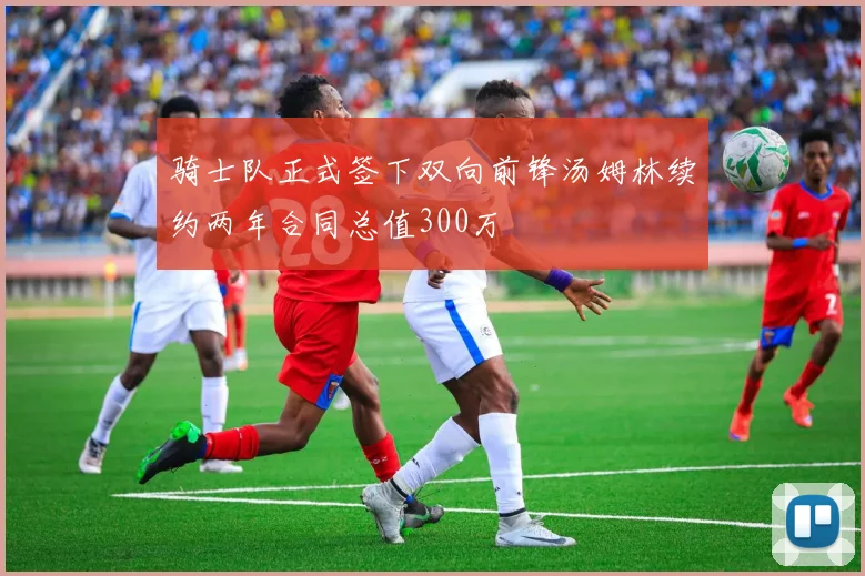 骑士队正式签下双向前锋汤姆林续约两年合同总值300万