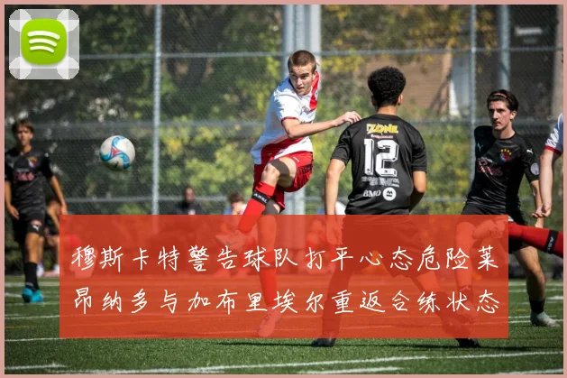 穆斯卡特警告球队打平心态危险莱昂纳多与加布里埃尔重返合练状态