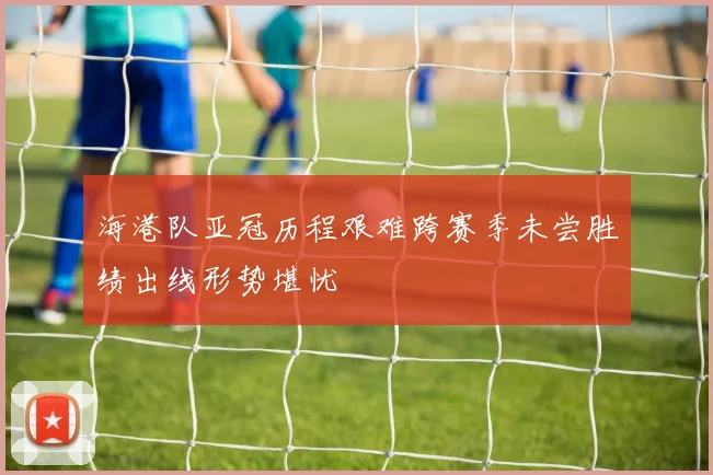 海港队亚冠历程艰难跨赛季未尝胜绩出线形势堪忧