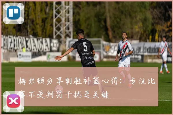梅尔顿分享制胜补篮心得：专注比赛不受判罚干扰是关键