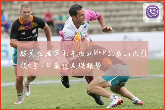 球员生涯第七年成就MVP亚历山大引领6至9年最佳表现趋势