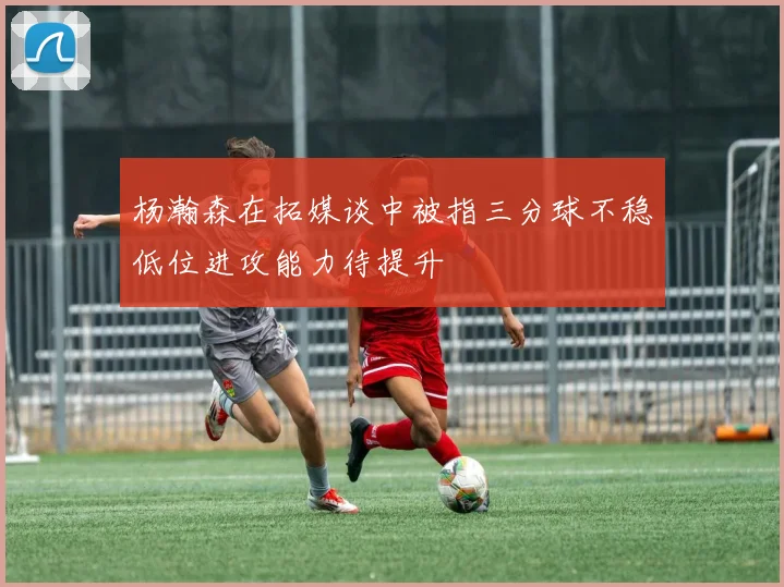 杨瀚森在拓媒谈中被指三分球不稳低位进攻能力待提升
