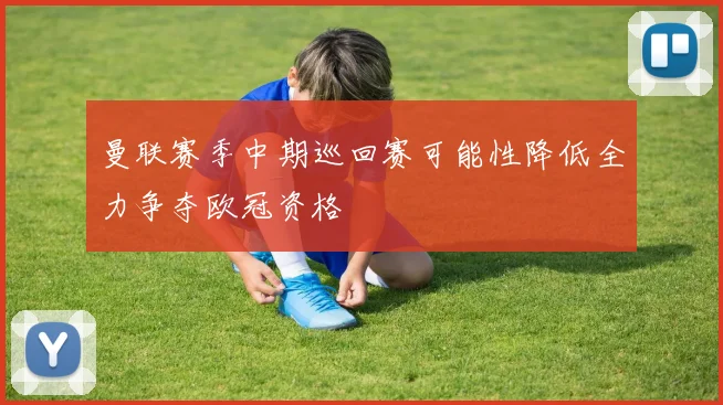 曼联赛季中期巡回赛可能性降低全力争夺欧冠资格