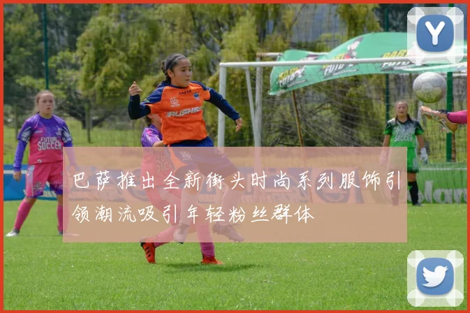 巴萨推出全新街头时尚系列服饰引领潮流吸引年轻粉丝群体
