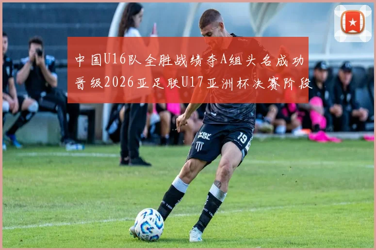 中国U16队全胜战绩夺A组头名成功晋级2026亚足联U17亚洲杯决赛阶段