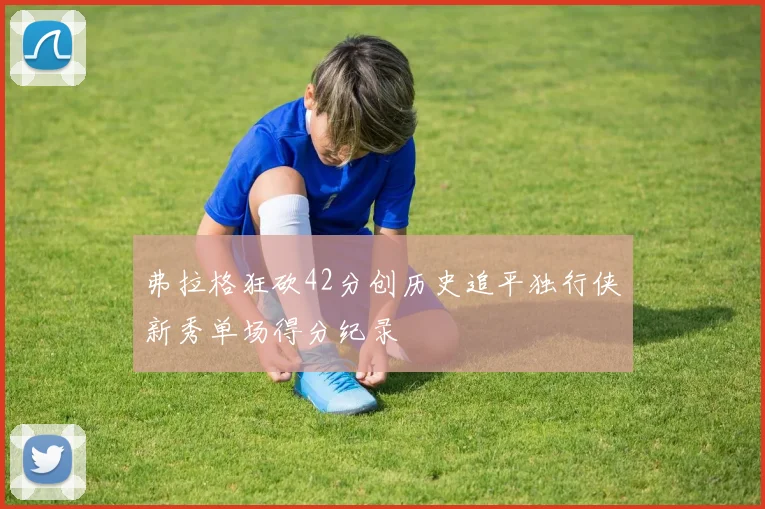 弗拉格狂砍42分创历史追平独行侠新秀单场得分纪录