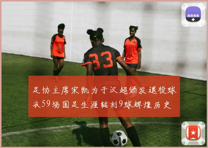 足协主席宋凯为于汉超颁发退役球衣59场国足生涯铭刻9球辉煌历史