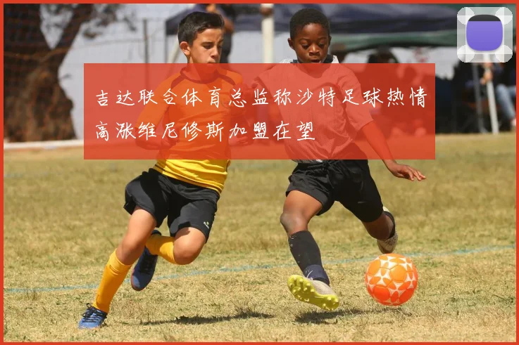 吉达联合体育总监称沙特足球热情高涨维尼修斯加盟在望