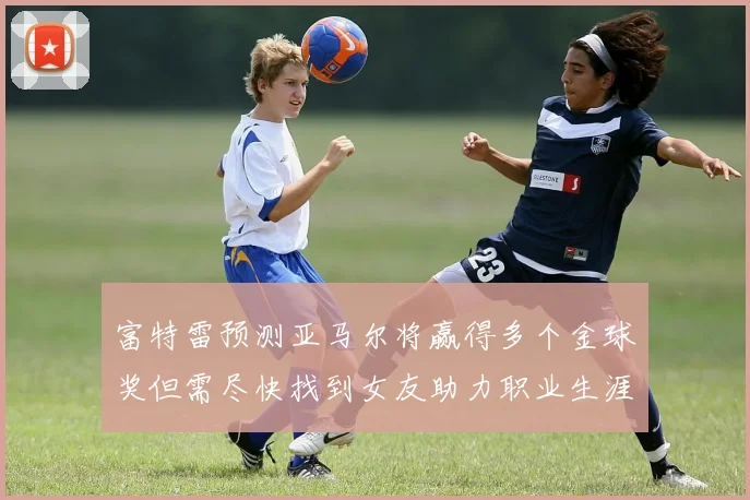 富特雷预测亚马尔将赢得多个金球奖但需尽快找到女友助力职业生涯