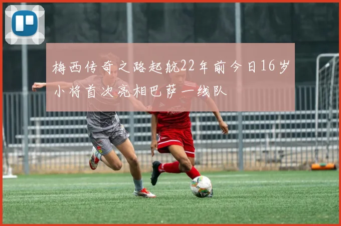 梅西传奇之路起航22年前今日16岁小将首次亮相巴萨一线队