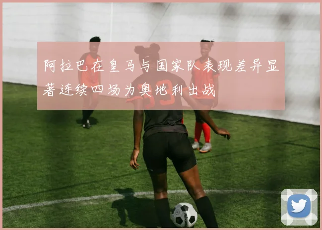 阿拉巴在皇马与国家队表现差异显著连续四场为奥地利出战