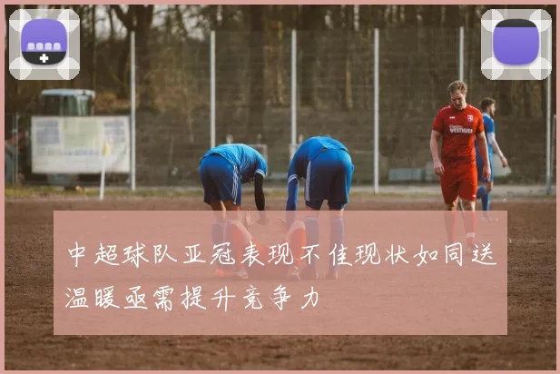 中超球队亚冠表现不佳现状如同送温暖亟需提升竞争力