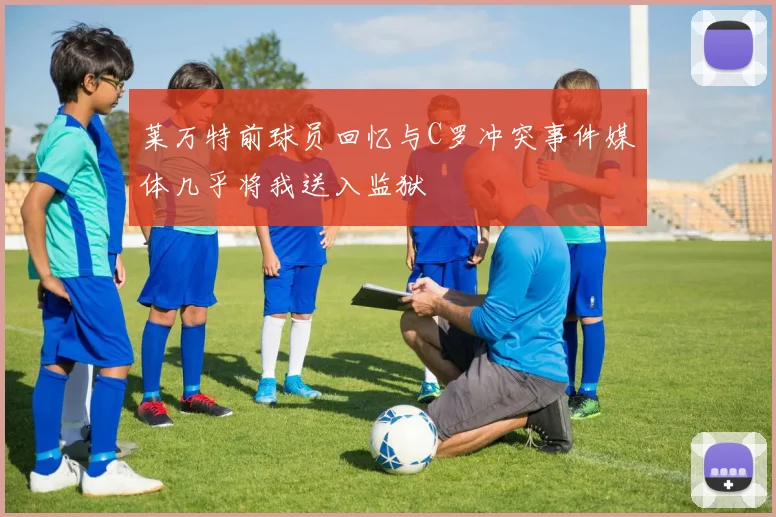 莱万特前球员回忆与C罗冲突事件媒体几乎将我送入监狱