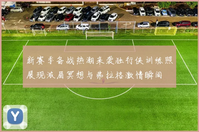 新赛季备战热潮来袭独行侠训练照展现浓眉冥想与弗拉格激情瞬间