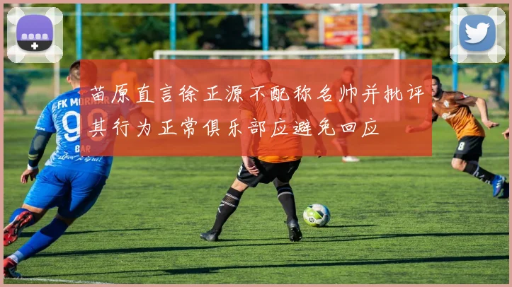 苗原直言徐正源不配称名帅并批评其行为正常俱乐部应避免回应