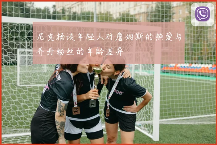 尼克杨谈年轻人对詹姆斯的热爱与乔丹粉丝的年龄差异
