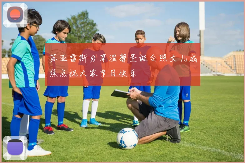 苏亚雷斯分享温馨圣诞合照女儿成焦点祝大家节日快乐