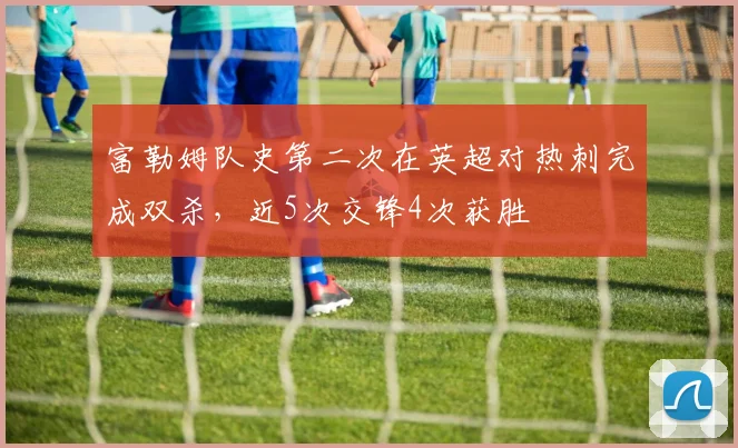 富勒姆队史第二次在英超对热刺完成双杀，近5次交锋4次获胜