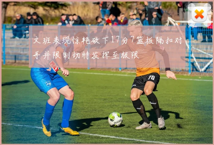 文班表现惊艳砍下17分7篮板隔扣对手并限制切特发挥至极限