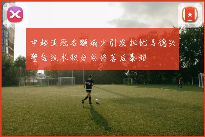 中超亚冠名额减少引发担忧马德兴警告技术积分或将落后泰超