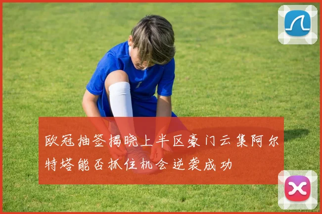 欧冠抽签揭晓上半区豪门云集阿尔特塔能否抓住机会逆袭成功