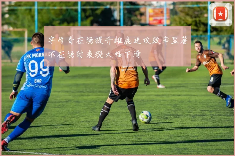字母哥在场提升雄鹿进攻效率显著不在场时表现大幅下滑