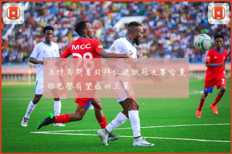 马特乌斯看好拜仁进欧冠决赛哈曼称巴黎有望成功卫冕