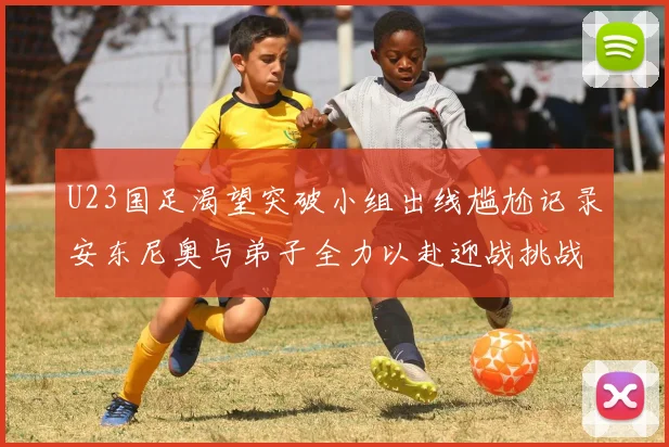 U23国足渴望突破小组出线尴尬记录安东尼奥与弟子全力以赴迎战挑战