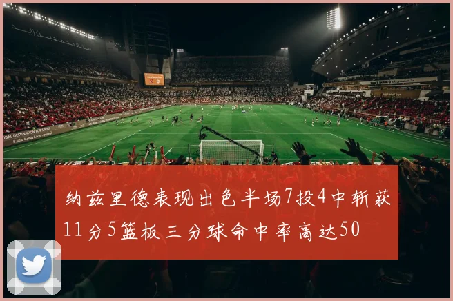 纳兹里德表现出色半场7投4中斩获11分5篮板三分球命中率高达50