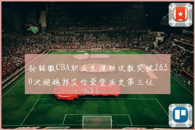 孙铭徽CBA职业生涯助攻数突破2650次超越郭艾伦荣登历史第三位