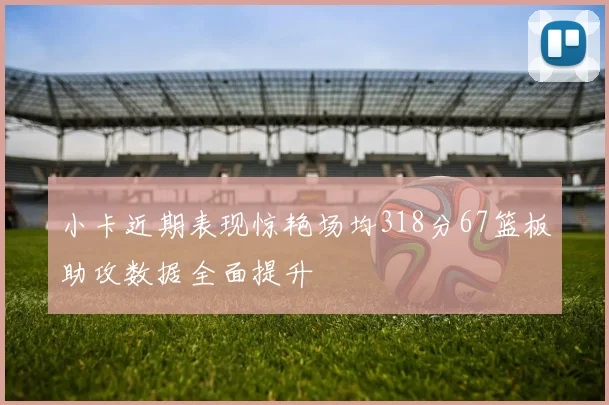 小卡近期表现惊艳场均318分67篮板助攻数据全面提升