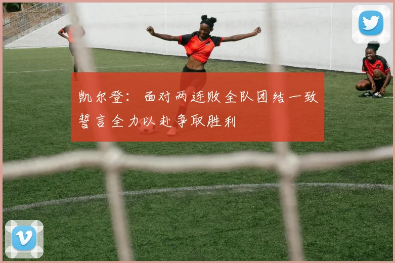 凯尔登：面对两连败全队团结一致誓言全力以赴争取胜利