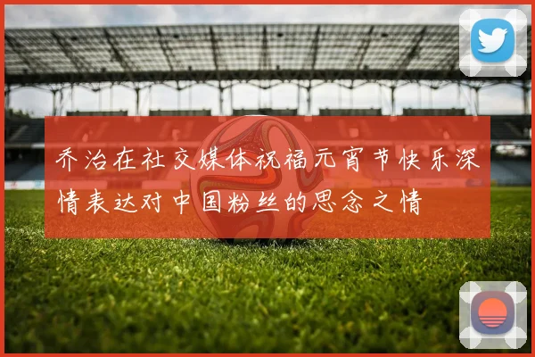 乔治在社交媒体祝福元宵节快乐深情表达对中国粉丝的思念之情